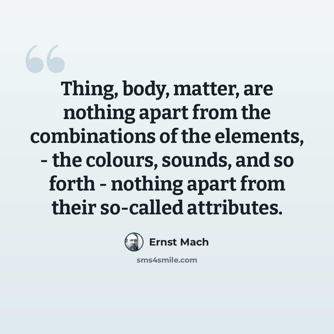 “Thing, body, matter, are nothing apart from the combinations of the elements, - the colours, sounds, and so forth - nothing apart from their so-called attributes.” quote by Ernst Mach