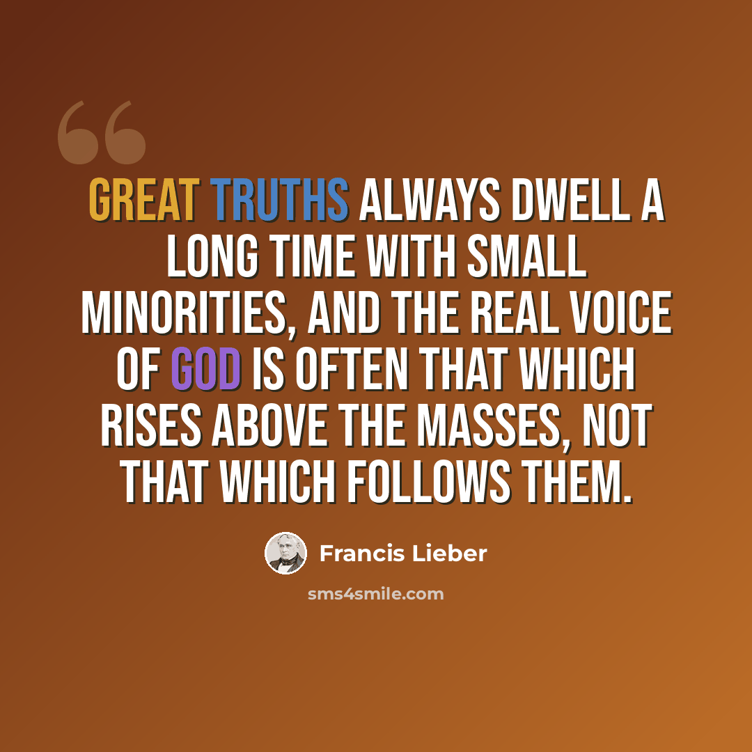 “Great truths always dwell a long time with small minorities, and the real voice of God is often that which rises above the masses, not that which follows them.” quote by Francis Lieber