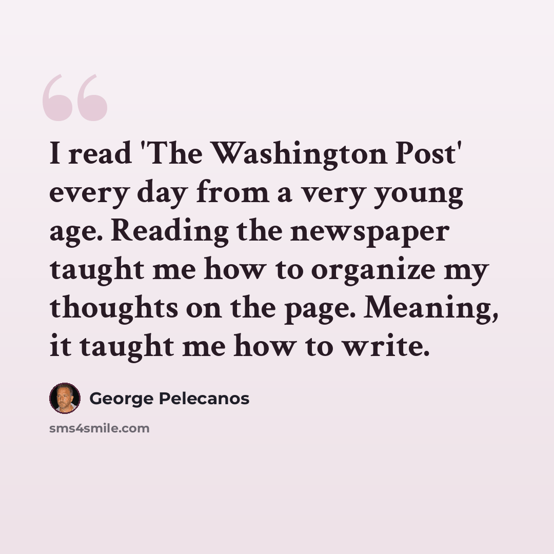 “I read 'The Washington Post' every day from a very young age. Reading the newspaper taught me how to organize my thoughts on the page. Meaning, it taught me how to write.” quote by George Pelecanos