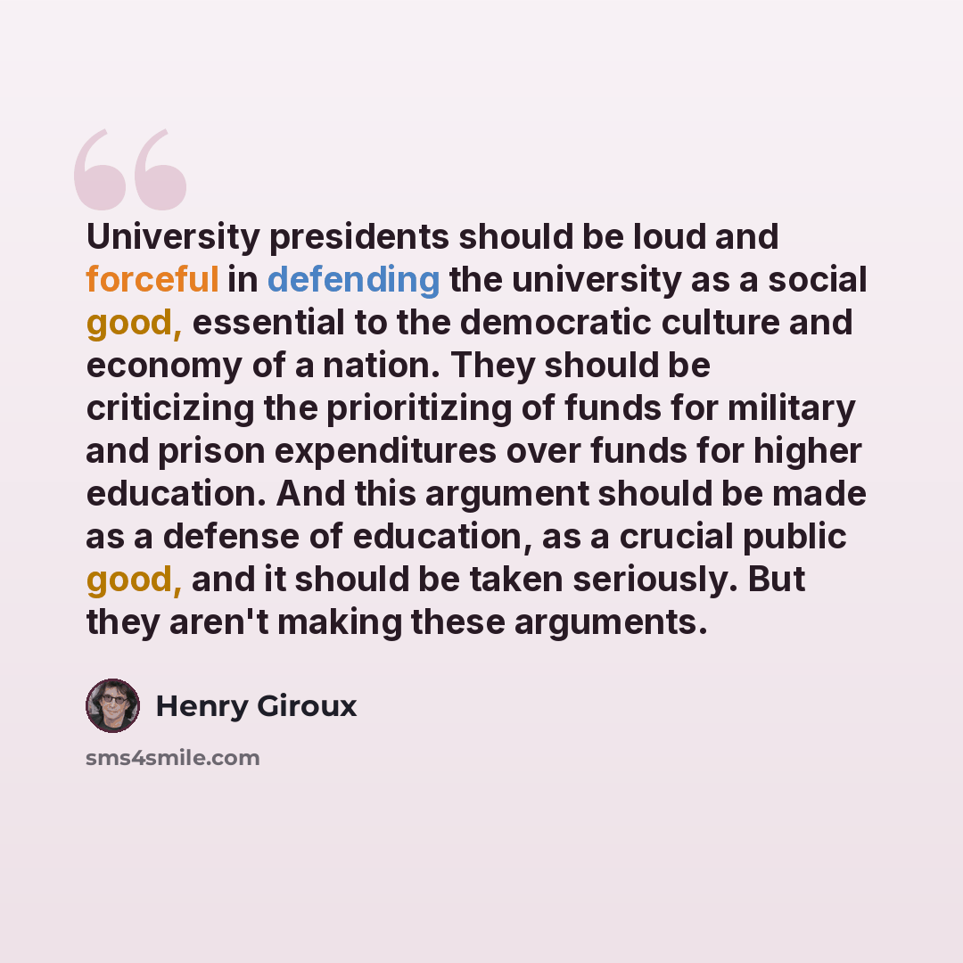 “University presidents should be loud and forceful in defending the university as a social good, essential to the democratic culture and economy of a nation. They should be criticizing the prioritizing of funds for military and prison expenditures over funds for higher education. And this argument…” quote by Henry Giroux