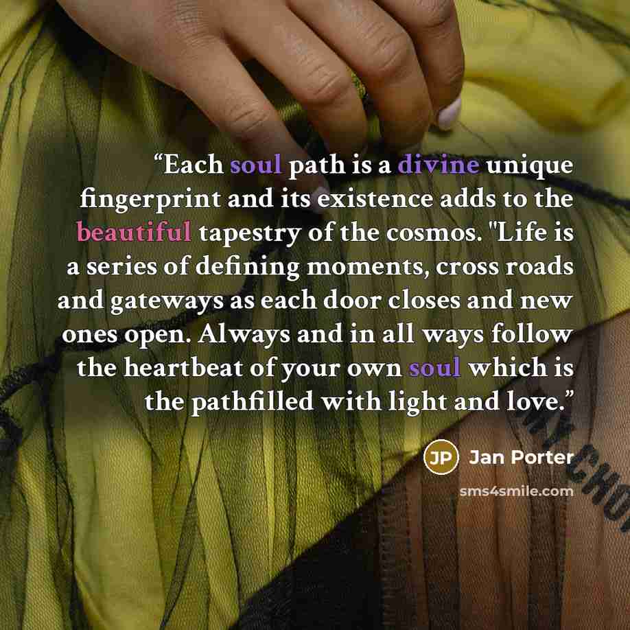 “Each soul path is a divine unique fingerprint and its existence adds to the beautiful tapestry of the cosmos. "Life is a series of defining moments, cross roads and gateways as each door closes and new ones open. Always and in all ways follow the heartbeat of your own soul which is the pathfilled…” quote by Jan Porter