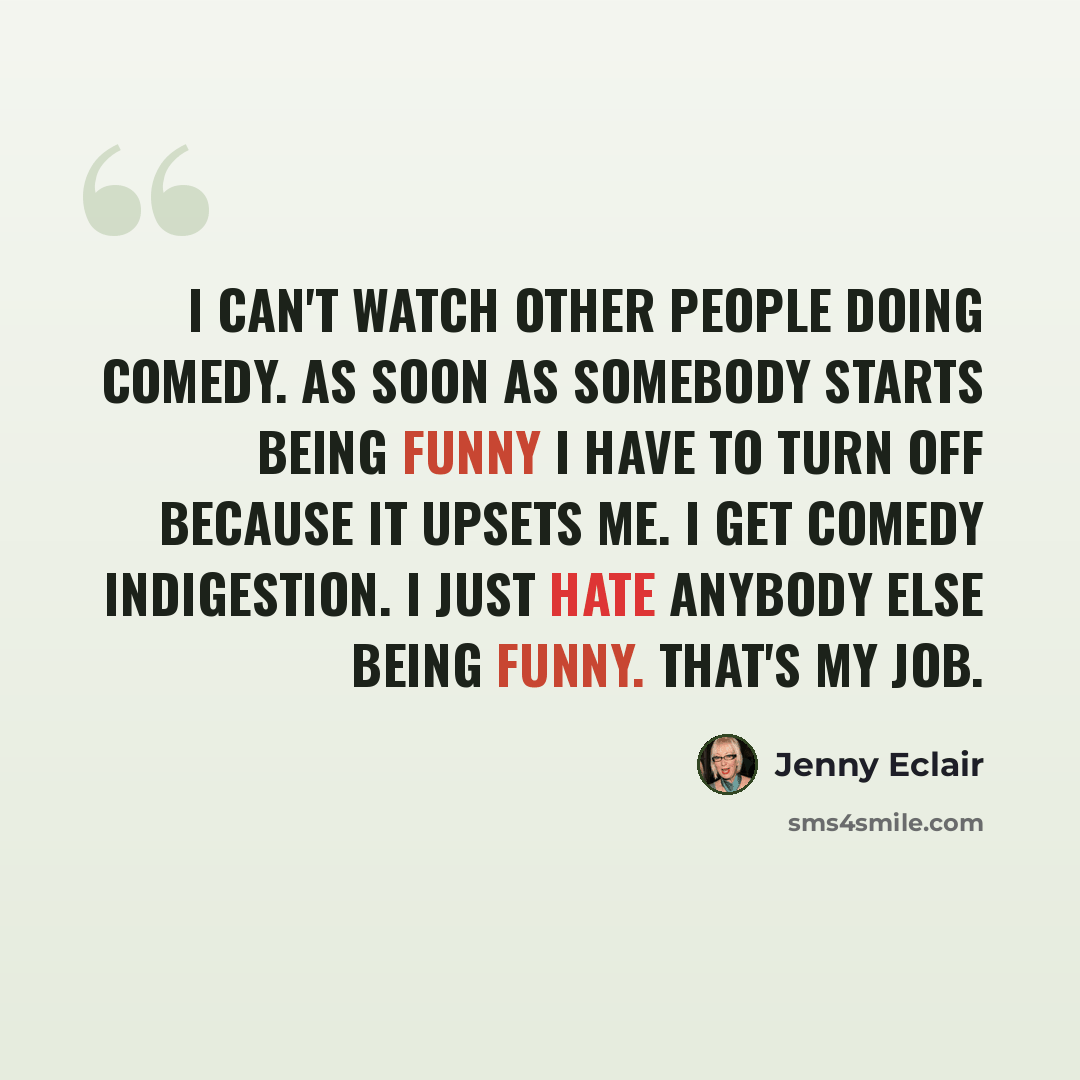 “I can't watch other people doing comedy. As soon as somebody starts being funny I have to turn off because it upsets me. I get comedy indigestion. I just hate anybody else being funny. That's my job.” quote by Jenny Eclair