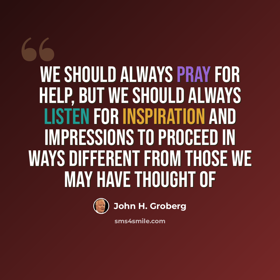 “We should always pray for help, but we should always listen for inspiration and impressions to proceed in ways different from those we may have thought of” quote by John H. Groberg