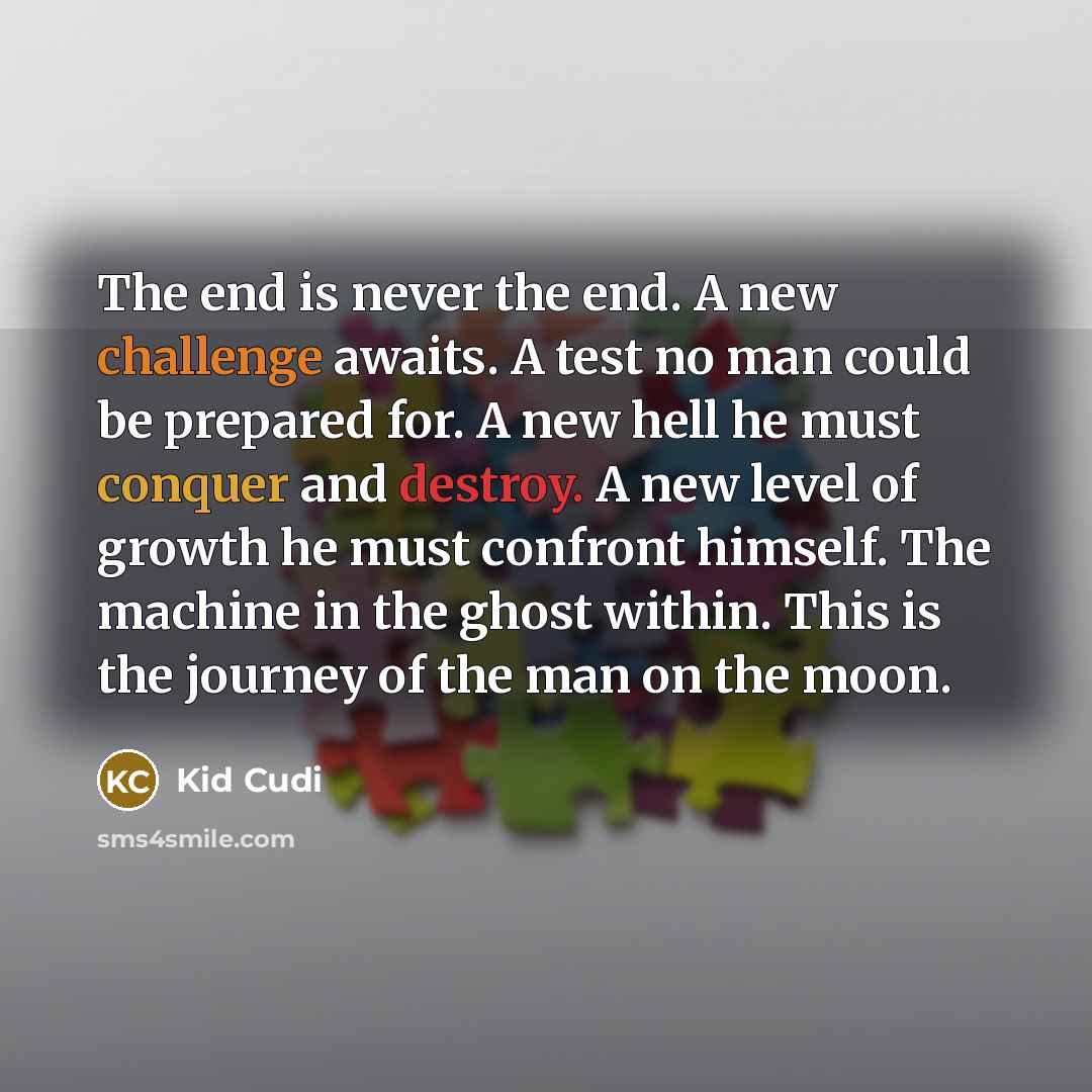 “The end is never the end. A new challenge awaits. A test no man could be prepared for. A new hell he must conquer and destroy. A new level of growth he must confront himself. The machine in the ghost within. This is the journey of the man on the moon.” quote by Kid Cudi