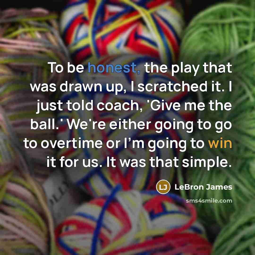 “To be honest, the play that was drawn up, I scratched it. I just told coach, 'Give me the ball.' We're either going to go to overtime or I'm going to win it for us. It was that simple.” quote by LeBron James