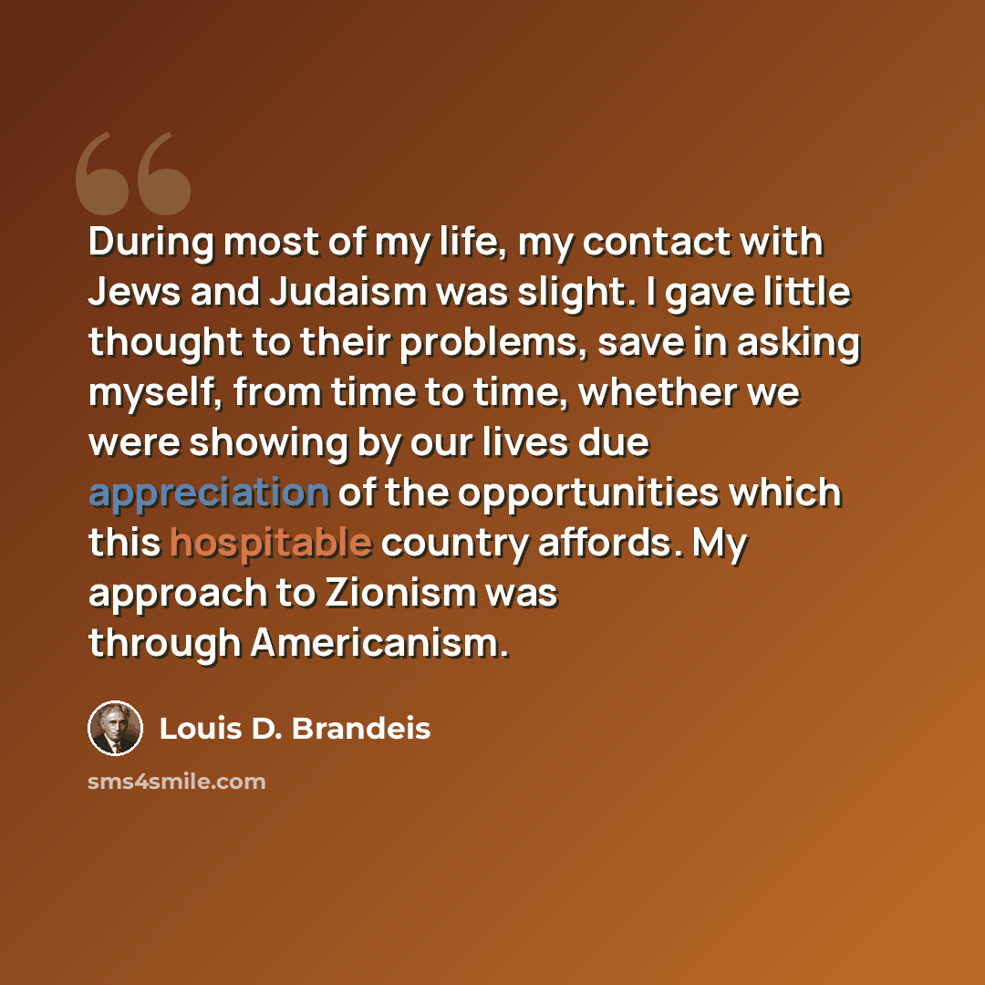 “During most of my life, my contact with Jews and Judaism was slight. I gave little thought to their problems, save in asking myself, from time to time, whether we were showing by our lives due appreciation of the opportunities which this hospitable country affords. My approach to Zionism was…” quote by Louis D. Brandeis