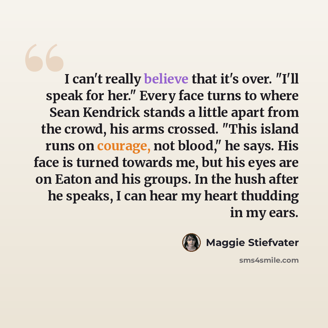 “I can't really believe that it's over. "I'll speak for her." Every face turns to where Sean Kendrick stands a little apart from the crowd, his arms crossed. "This island runs on courage, not blood," he says. His face is turned towards me, but his eyes are on Eaton and his groups. In the hush after…” quote by Maggie Stiefvater