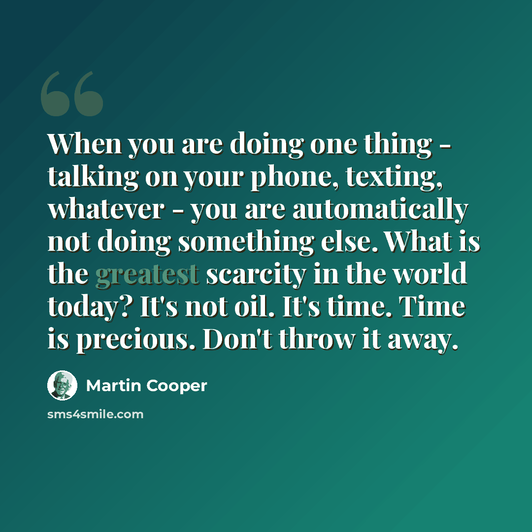 “When you are doing one thing - talking on your phone, texting, whatever - you are automatically not doing something else. What is the greatest scarcity in the world today? It's not oil. It's time. Time is precious. Don't throw it away.” quote by Martin Cooper