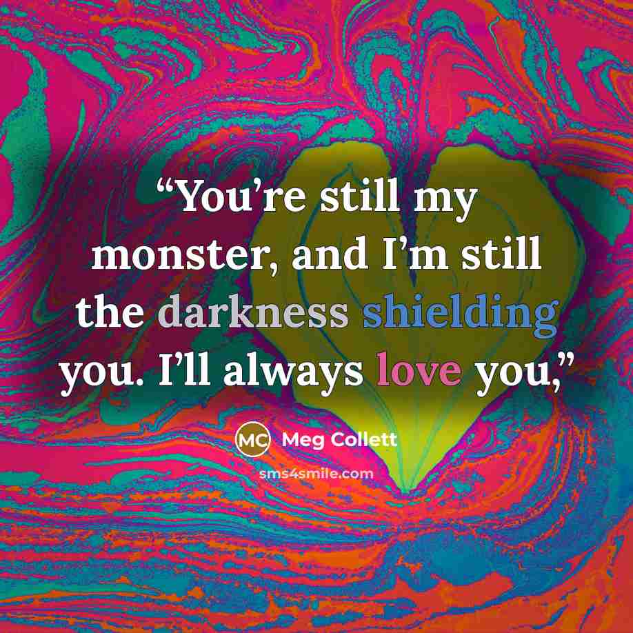 “You’re still my monster, and I’m still the darkness shielding you. I’ll always love you,” quote by Meg Collett