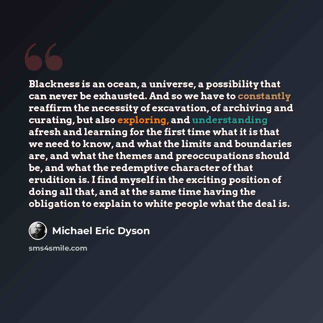 “Blackness is an ocean, a universe, a possibility that can never be exhausted. And so we have to constantly reaffirm the necessity of excavation, of archiving and curating, but also exploring, and understanding afresh and learning for the first time what it is that we need to know, and what the…” quote by Michael Eric Dyson