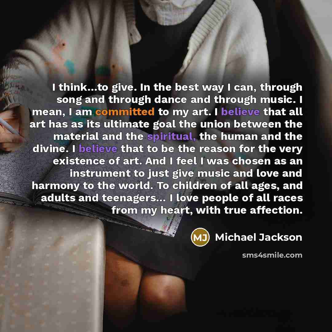“I think…to give. In the best way I can, through song and through dance and through music. I mean, I am committed to my art. I believe that all art has as its ultimate goal the union between the material and the spiritual, the human and the divine. I believe that to be the reason for the very…” quote by Michael Jackson