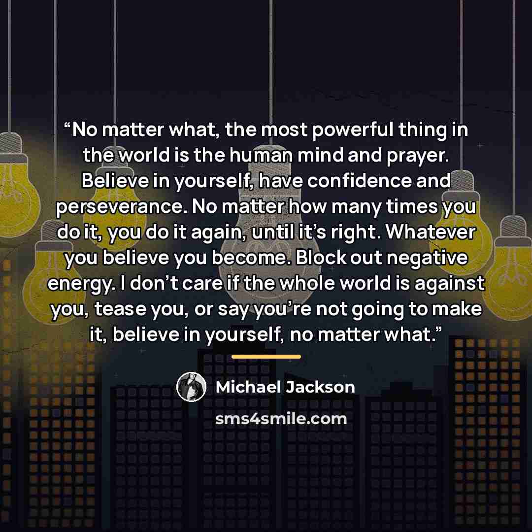“No matter what, the most powerful thing in the world is the human mind and prayer. Believe in yourself, have confidence and perseverance. No matter how many times you do it, you do it again, until it's right. Whatever you believe you become. Block out negative energy. I don't care if the whole…” quote by Michael Jackson