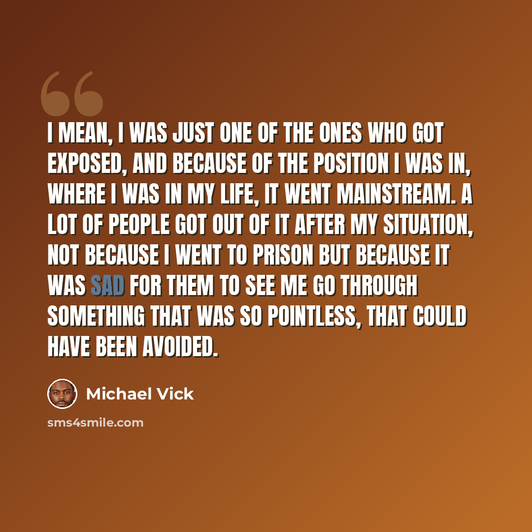 “I mean, I was just one of the ones who got exposed, and because of the position I was in, where I was in my life, it went mainstream. A lot of people got out of it after my situation, not because I went to prison but because it was sad for them to see me go through something that was so pointless…” quote by Michael Vick