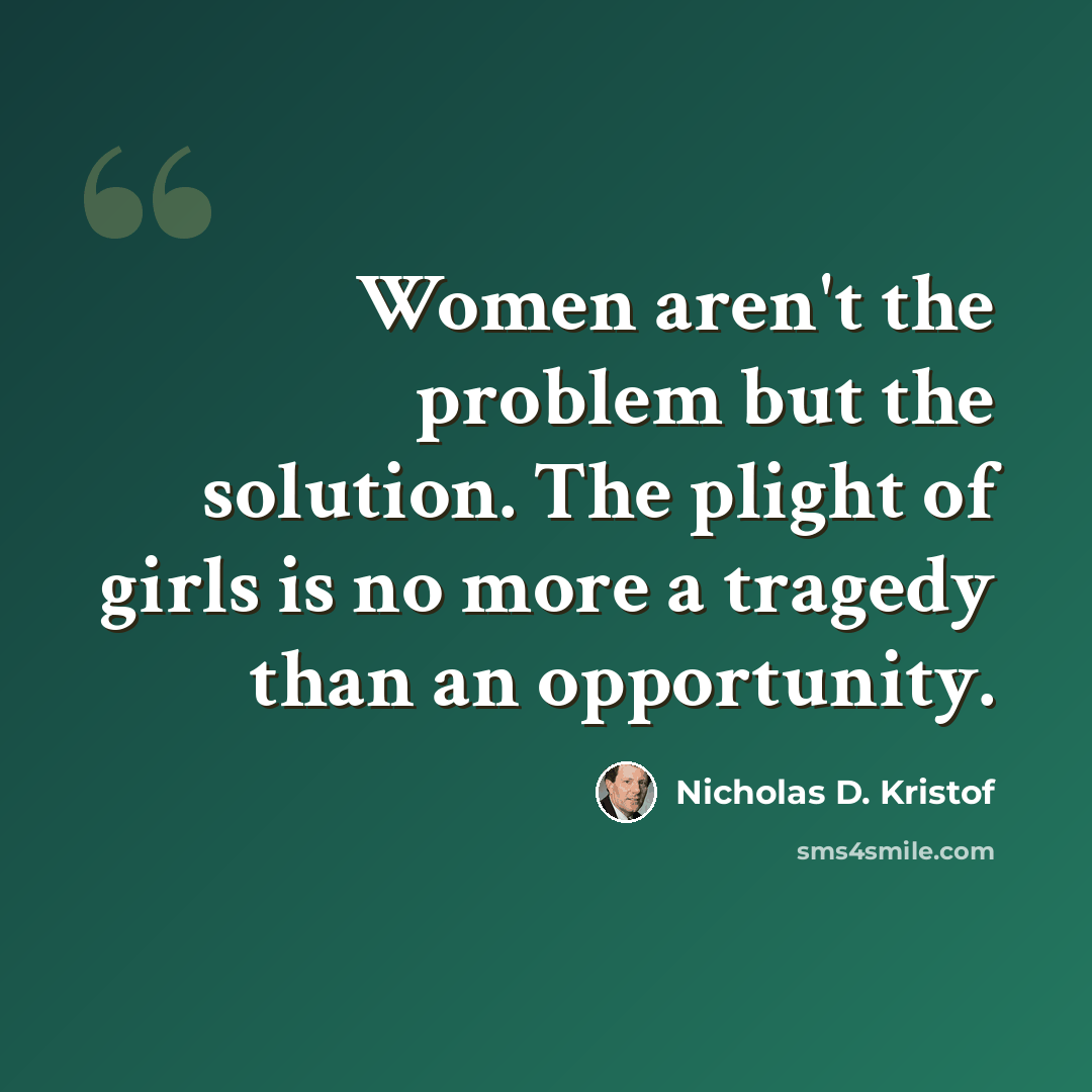 “Women aren't the problem but the solution. The plight of girls is no more a tragedy than an opportunity.” quote by Nicholas D. Kristof