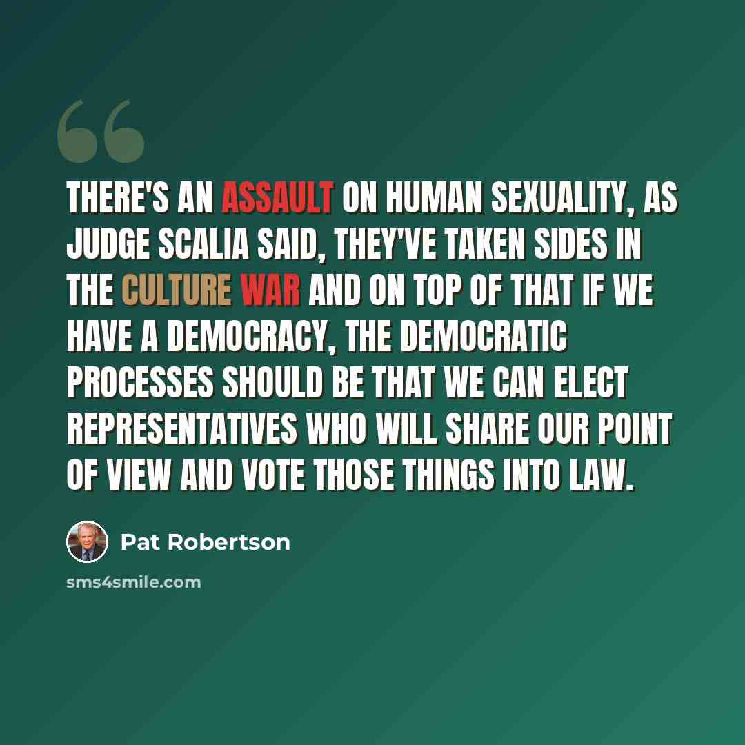 “There's an assault on human sexuality, as Judge Scalia said, they've taken sides in the culture war and on top of that if we have a democracy, the democratic processes should be that we can elect representatives who will share our point of view and vote those things into law.” quote by Pat Robertson