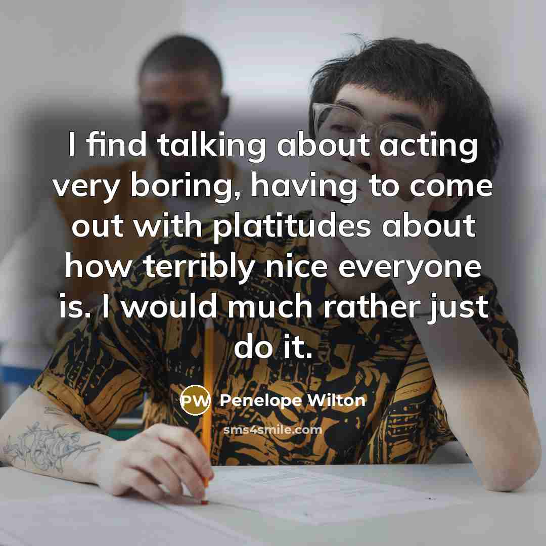 “I find talking about acting very boring, having to come out with platitudes about how terribly nice everyone is. I would much rather just do it.” quote by Penelope Wilton