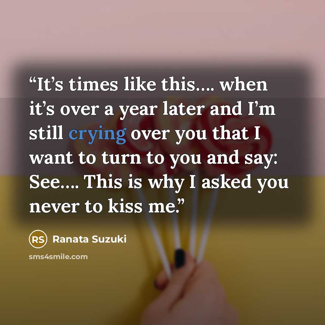 “It’s times like this…. when it’s over a year later and I’m still crying over you that I want to turn to you and say: See…. This is why I asked you never to kiss me.” quote by Ranata Suzuki