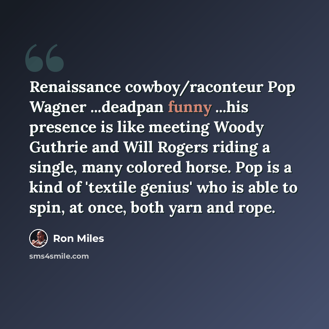 “Renaissance cowboy/raconteur Pop Wagner ...deadpan funny ...his presence is like meeting Woody Guthrie and Will Rogers riding a single, many colored horse. Pop is a kind of 'textile genius' who is able to spin, at once, both yarn and rope.” quote by Ron Miles