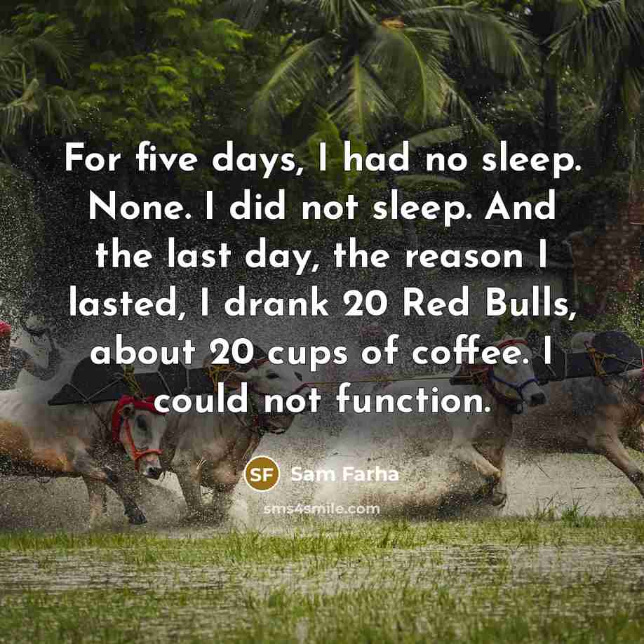 “For five days, I had no sleep. None. I did not sleep. And the last day, the reason I lasted, I drank 20 Red Bulls, about 20 cups of coffee. I could not function.” quote by Sam Farha