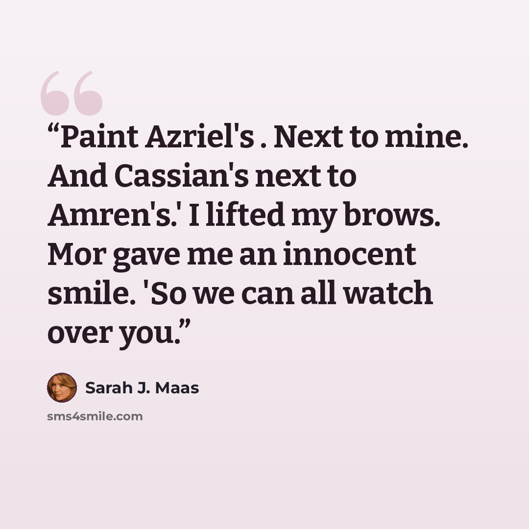 “Paint Azriel's . Next to mine. And Cassian's next to Amren's.' I lifted my brows. Mor gave me an innocent smile. 'So we can all watch over you.” quote by Sarah J. Maas