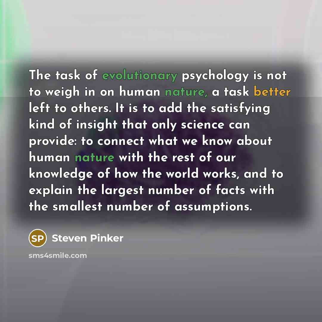 “The task of evolutionary psychology is not to weigh in on human nature, a task better left to others. It is to add the satisfying kind of insight that only science can provide: to connect what we know about human nature with the rest of our knowledge of how the world works, and to explain the…” quote by Steven Pinker