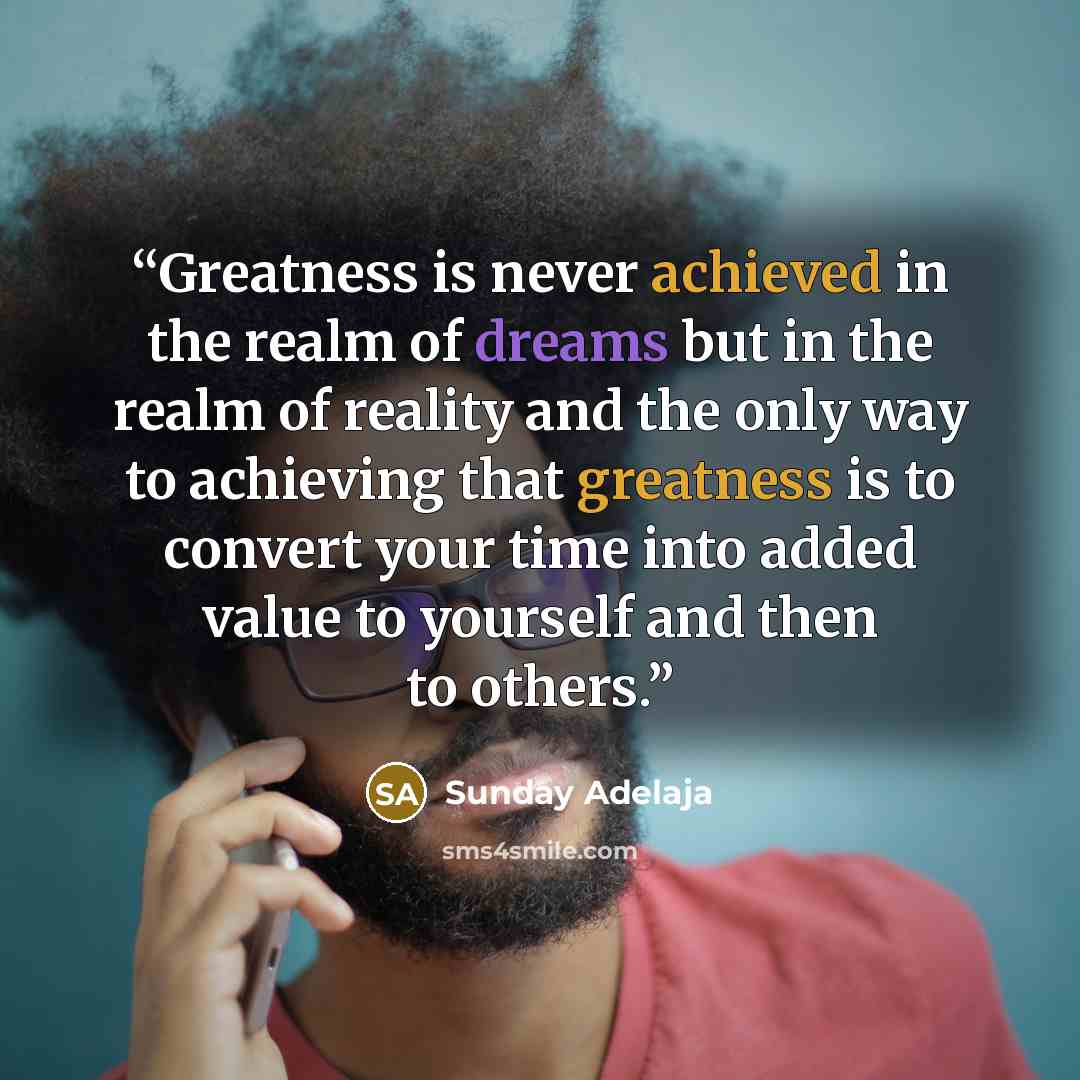“Greatness is never achieved in the realm of dreams but in the realm of reality and the only way to achieving that greatness is to convert your time into added value to yourself and then to others.” quote by Sunday Adelaja