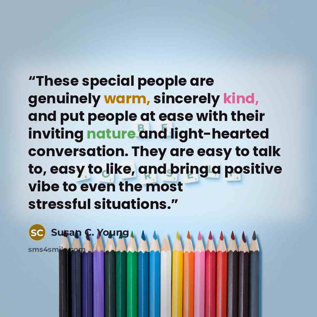 “These special people are genuinely warm, sincerely kind, and put people at ease with their inviting nature and light-hearted conversation. They are easy to talk to, easy to like, and bring a positive vibe to even the most stressful situations.” quote by Susan C. Young