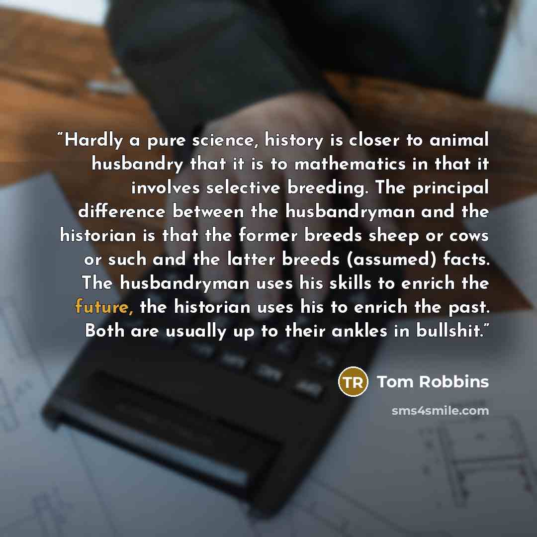 “Hardly a pure science, history is closer to animal husbandry that it is to mathematics in that it involves selective breeding. The principal difference between the husbandryman and the historian is that the former breeds sheep or cows or such and the latter breeds (assumed) facts. The husbandryman…” quote by Tom Robbins