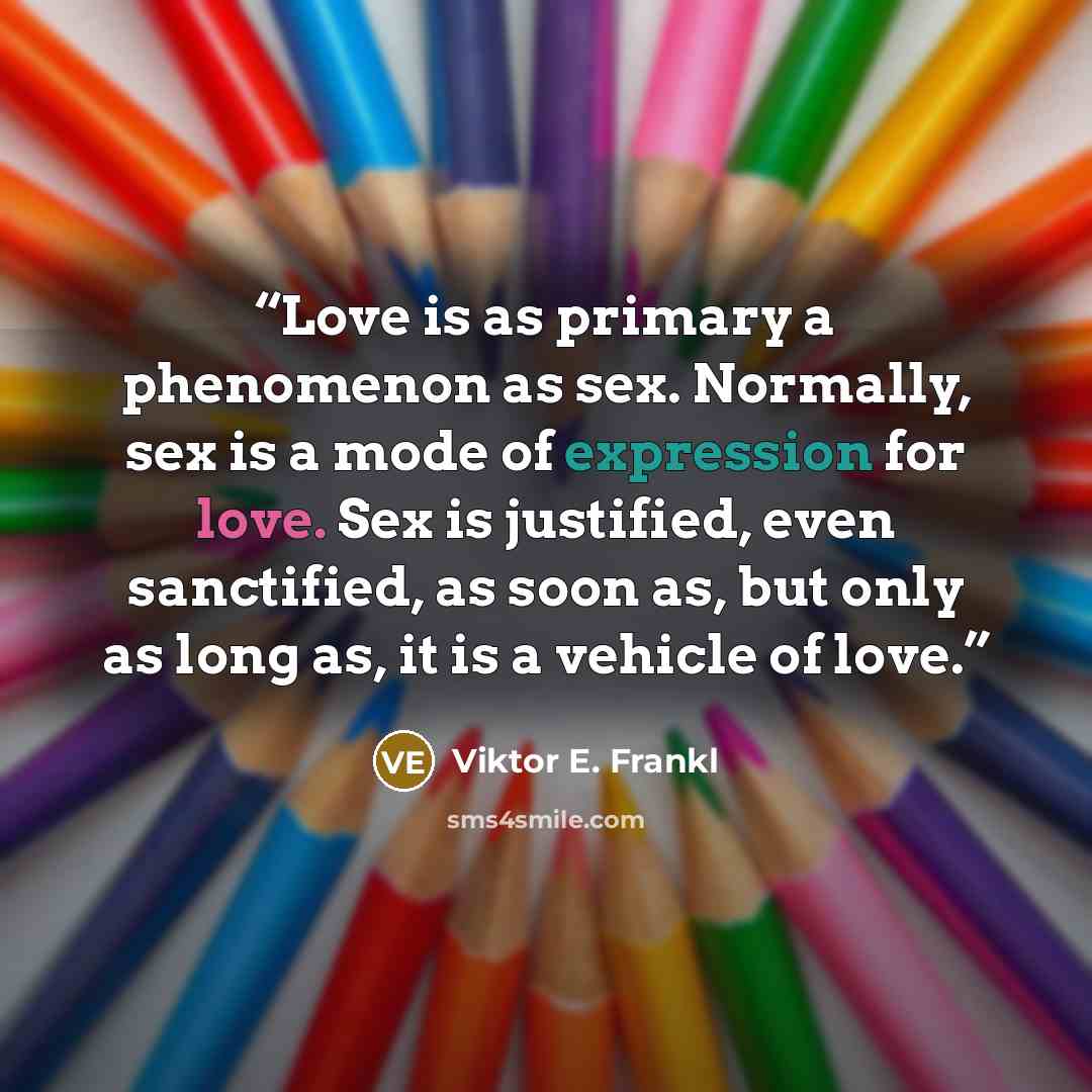 “Love is as primary a phenomenon as sex. Normally, sex is a mode of expression for love. Sex is justified, even sanctified, as soon as, but only as long as, it is a vehicle of love.” quote by Viktor E. Frankl
