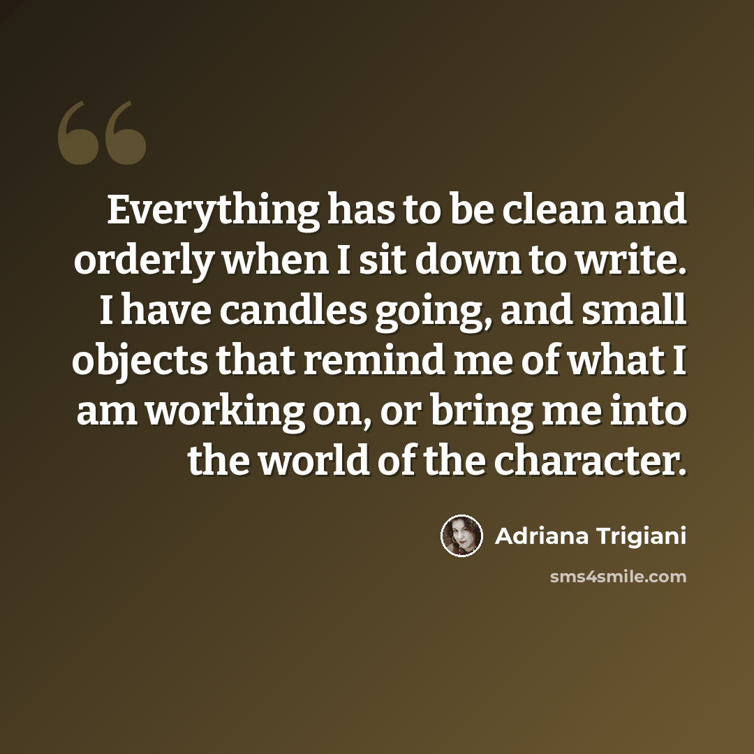 “Everything has to be clean and orderly when I sit down to write. I have candles going, and small objects that remind me of what I am working on, or bring me into the world of the character.” quote by Adriana Trigiani