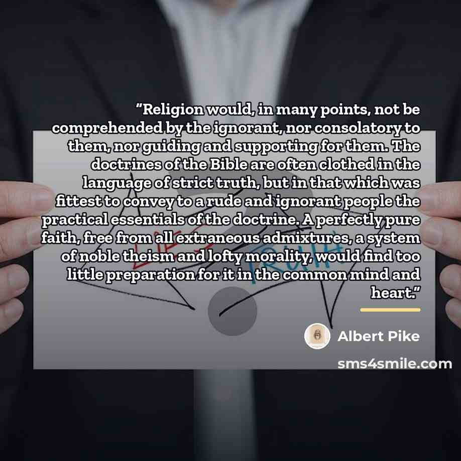 “Religion would, in many points, not be comprehended by the ignorant, nor consolatory to them, nor guiding and supporting for them. The doctrines of the Bible are often clothed in the language of strict truth, but in that which was fittest to convey to a rude and ignorant people the practical…” quote by Albert Pike