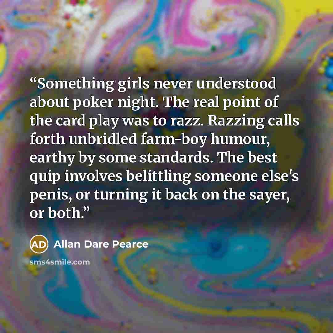 “Something girls never understood about poker night. The real point of the card play was to razz. Razzing calls forth unbridled farm-boy humour, earthy by some standards. The best quip involves belittling someone else's penis, or turning it back on the sayer, or both.” quote by Allan Dare Pearce