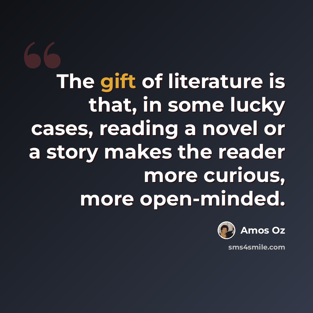 “The gift of literature is that, in some lucky cases, reading a novel or a story makes the reader more curious, more open-minded.” quote by Amos Oz