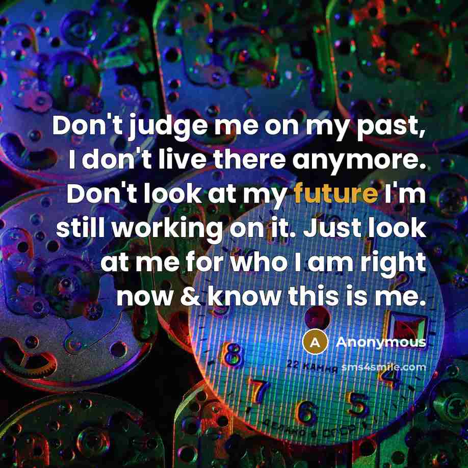 “Don't judge me on my past, I don't live there anymore. Don't look at my future I'm still working on it. Just look at me for who I am right now & know this is me.” quote by Anonymous
