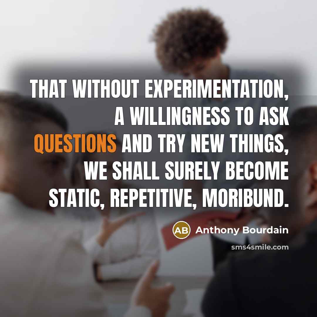 “That without experimentation, a willingness to ask questions and try new things, we shall surely become static, repetitive, moribund.” quote by Anthony Bourdain