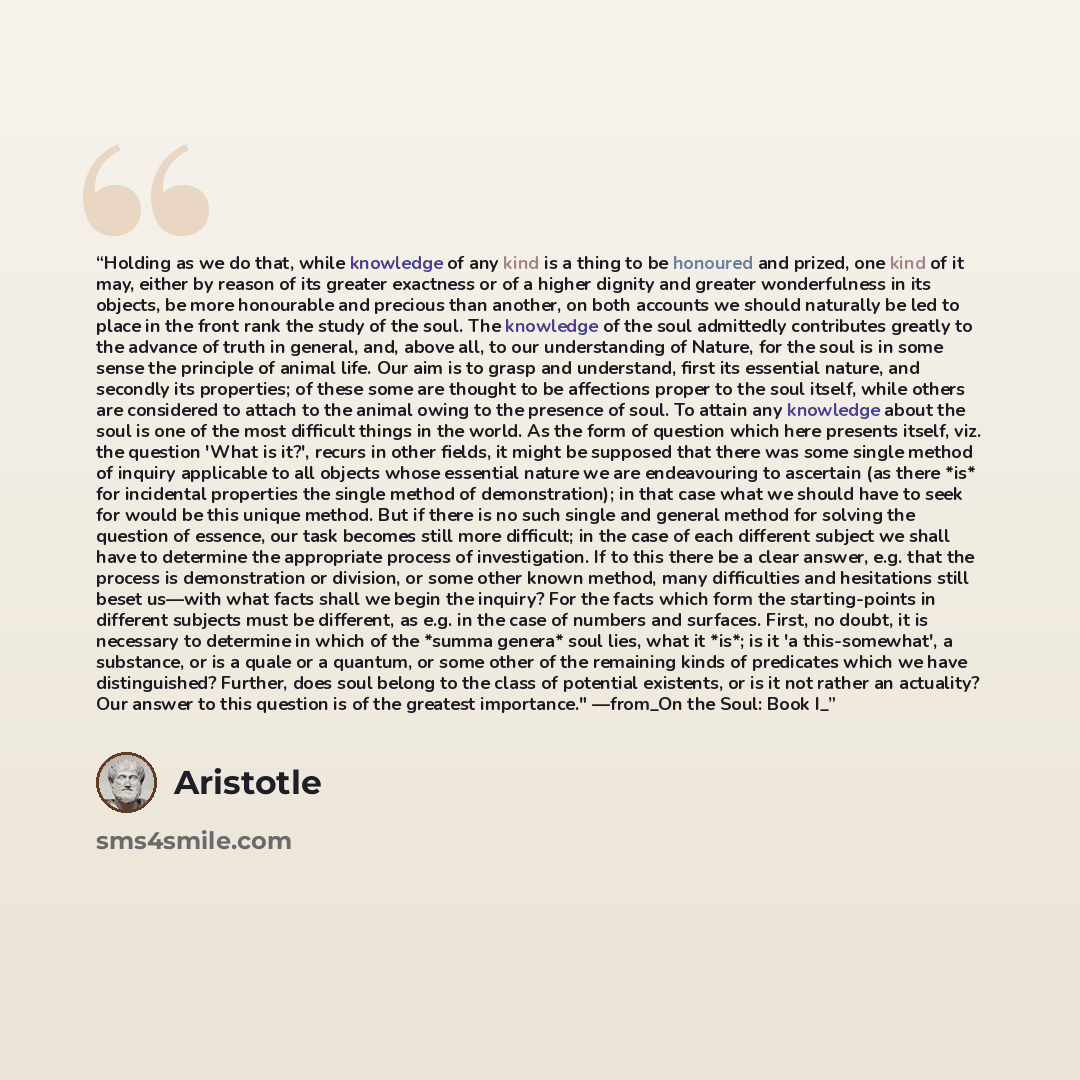 “Holding as we do that, while knowledge of any kind is a thing to be honoured and prized, one kind of it may, either by reason of its greater exactness or of a higher dignity and greater wonderfulness in its objects, be more honourable and precious than another, on both accounts we should naturally…” quote by Aristotle