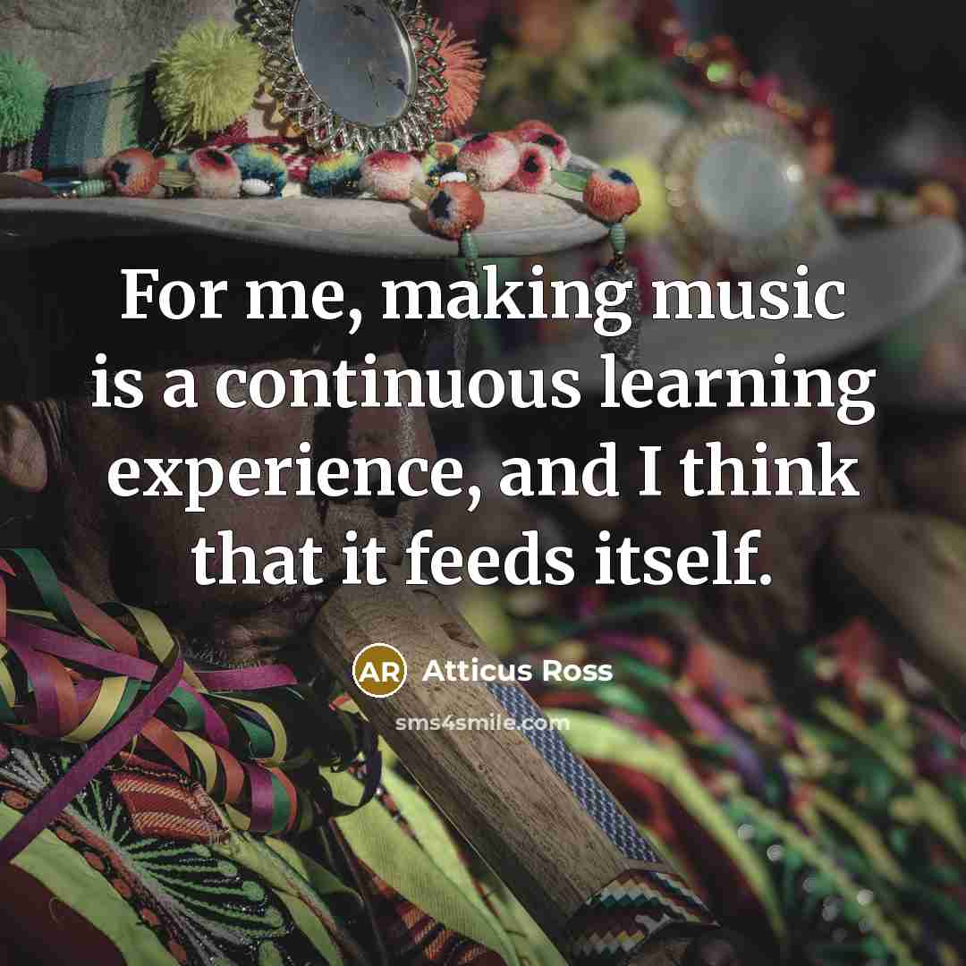 “For me, making music is a continuous learning experience, and I think that it feeds itself.” quote by Atticus Ross
