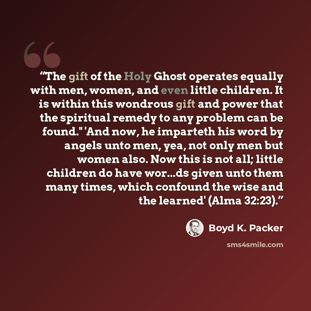 “The gift of the Holy Ghost operates equally with men, women, and even little children. It is within this wondrous gift and power that the spiritual remedy to any problem can be found." 'And now, he imparteth his word by angels unto men, yea, not only men but women also. Now this is not all; little…” quote by Boyd K. Packer