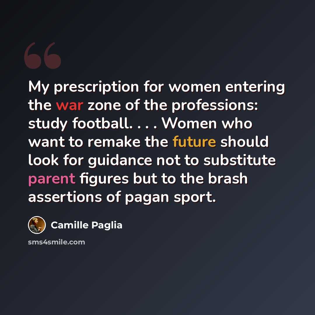 “My prescription for women entering the war zone of the professions: study football. . . . Women who want to remake the future should look for guidance not to substitute parent figures but to the brash assertions of pagan sport.” quote by Camille Paglia