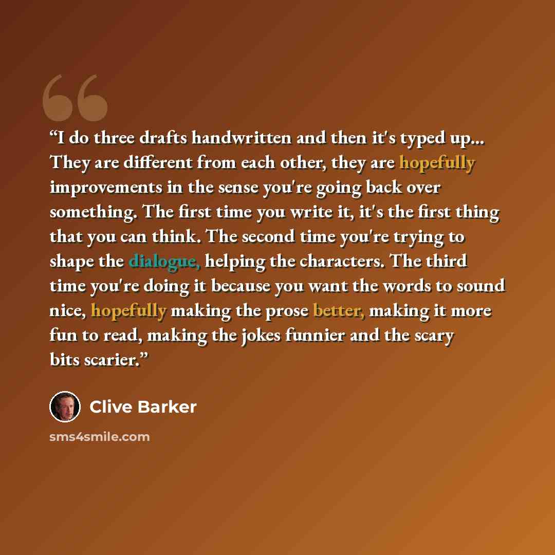 “I do three drafts handwritten and then it's typed up... They are different from each other, they are hopefully improvements in the sense you're going back over something. The first time you write it, it's the first thing that you can think. The second time you're trying to shape the dialogue…” quote by Clive Barker