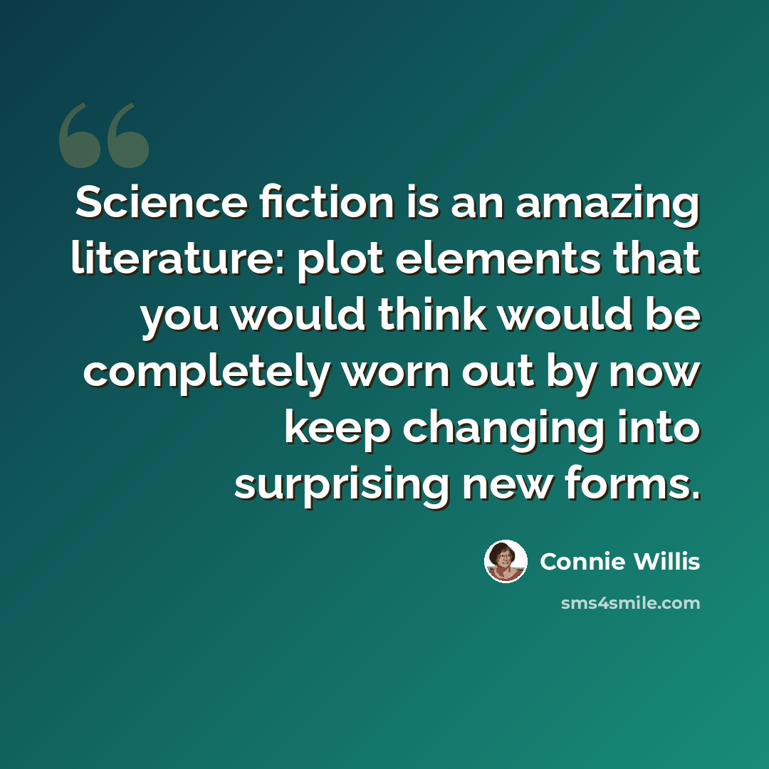 “Science fiction is an amazing literature: plot elements that you would think would be completely worn out by now keep changing into surprising new forms.” quote by Connie Willis