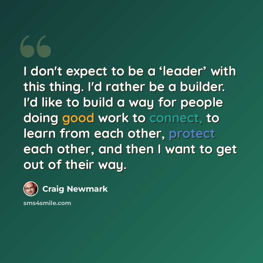 “I don't expect to be a ‘leader’ with this thing. I'd rather be a builder. I'd like to build a way for people doing good work to connect, to learn from each other, protect each other, and then I want to get out of their way.” quote by Craig Newmark