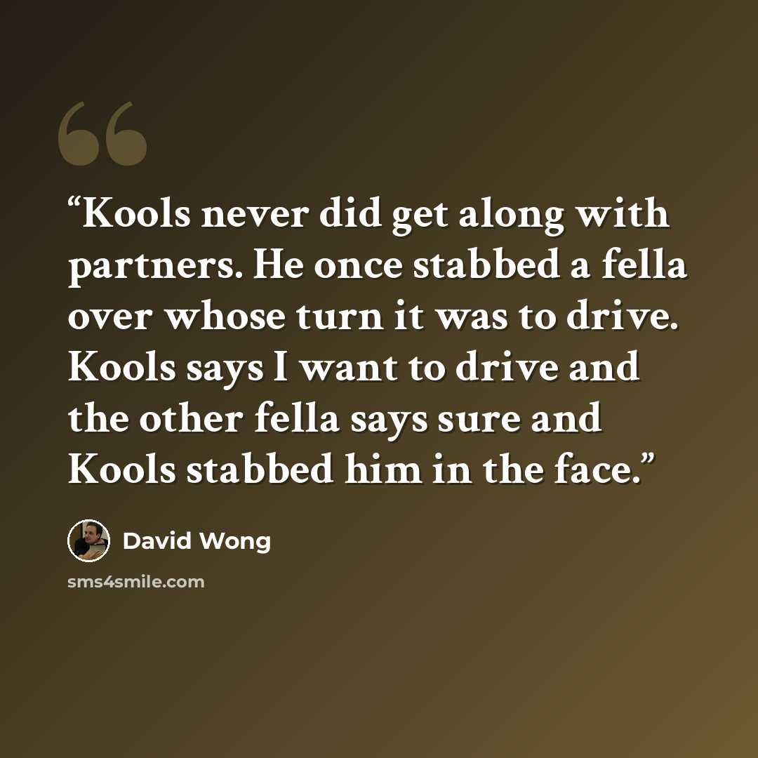 “Kools never did get along with partners. He once stabbed a fella over whose turn it was to drive. Kools says I want to drive and the other fella says sure and Kools stabbed him in the face.” quote by David Wong
