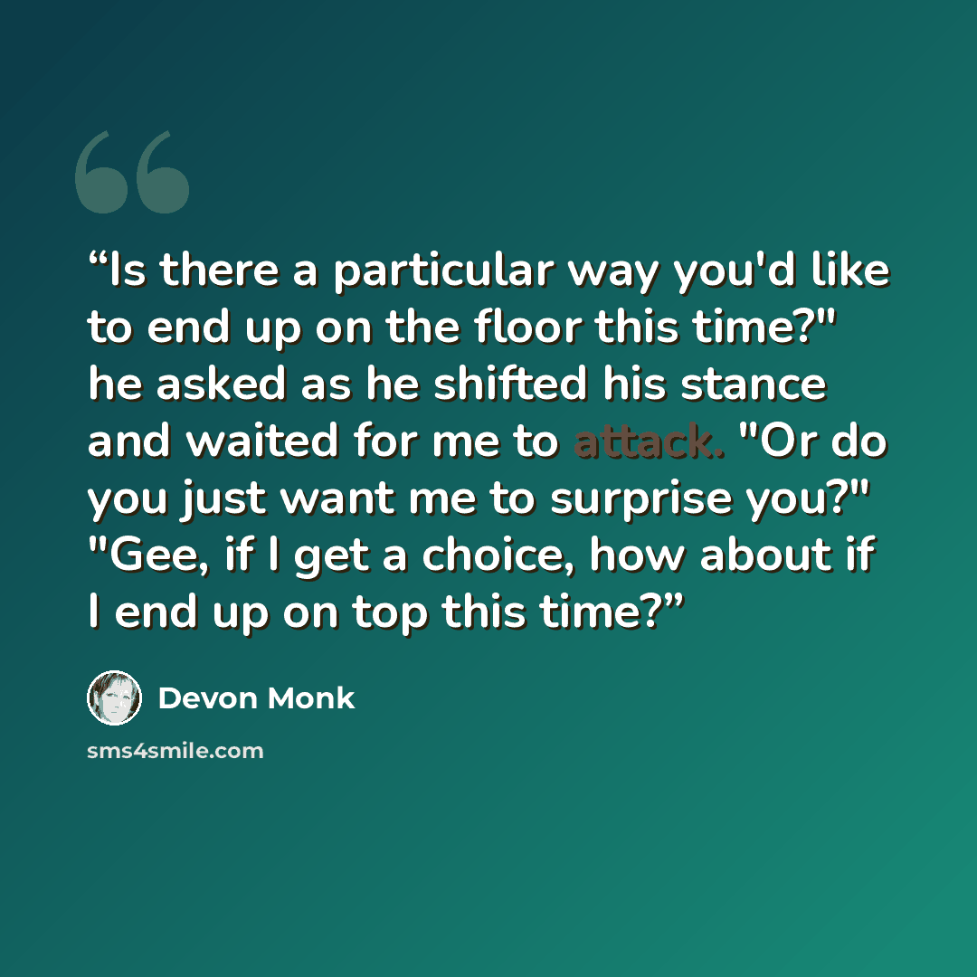 “Is there a particular way you'd like to end up on the floor this time?" he asked as he shifted his stance and waited for me to attack. "Or do you just want me to surprise you?" "Gee, if I get a choice, how about if I end up on top this time?” quote by Devon Monk
