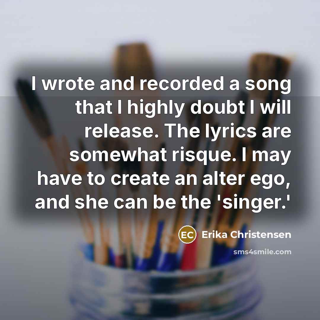 “I wrote and recorded a song that I highly doubt I will release. The lyrics are somewhat risque. I may have to create an alter ego, and she can be the 'singer.'” quote by Erika Christensen