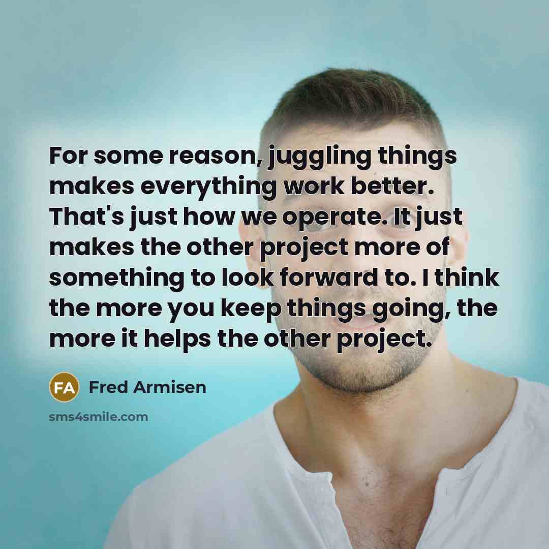 “For some reason, juggling things makes everything work better. That's just how we operate. It just makes the other project more of something to look forward to. I think the more you keep things going, the more it helps the other project.” quote by Fred Armisen