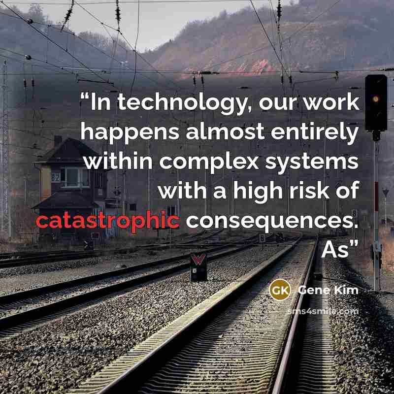 “In technology, our work happens almost entirely within complex systems with a high risk of catastrophic consequences. As” quote by Gene Kim