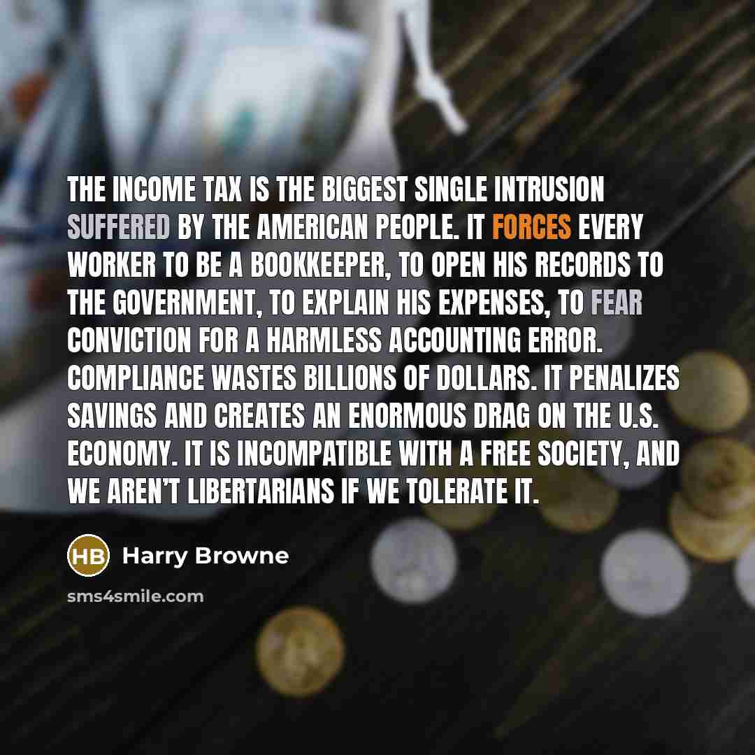 “The income tax is the biggest single intrusion suffered by the American people. It forces every worker to be a bookkeeper, to open his records to the government, to explain his expenses, to fear conviction for a harmless accounting error. Compliance wastes billions of dollars. It penalizes savings…” quote by Harry Browne