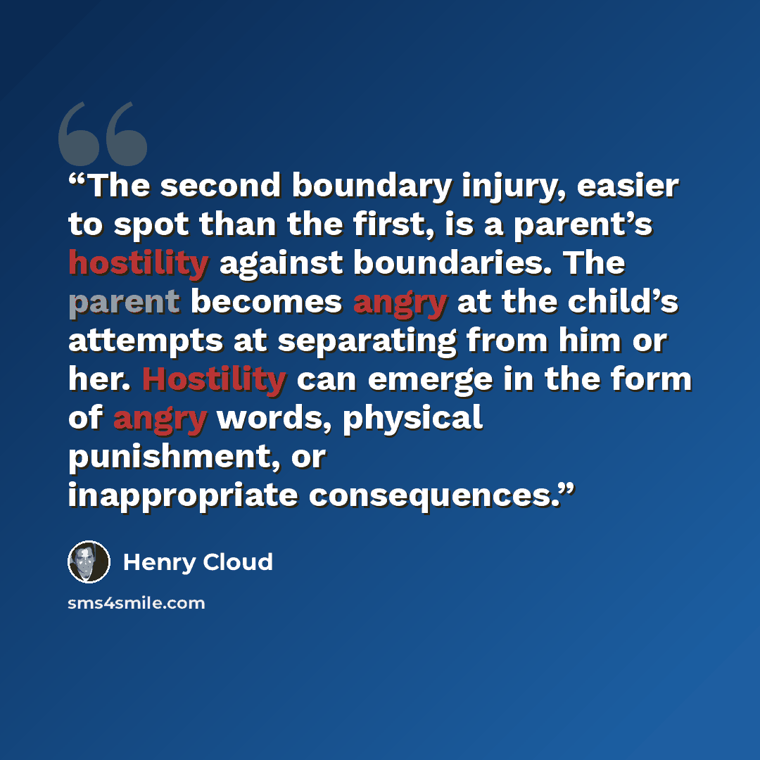 “The second boundary injury, easier to spot than the first, is a parent’s hostility against boundaries. The parent becomes angry at the child’s attempts at separating from him or her. Hostility can emerge in the form of angry words, physical punishment, or inappropriate consequences.” quote by Henry Cloud