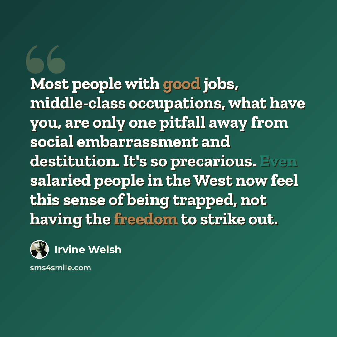 “Most people with good jobs, middle-class occupations, what have you, are only one pitfall away from social embarrassment and destitution. It's so precarious. Even salaried people in the West now feel this sense of being trapped, not having the freedom to strike out.” quote by Irvine Welsh